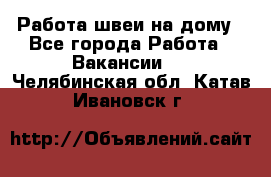 Работа швеи на дому - Все города Работа » Вакансии   . Челябинская обл.,Катав-Ивановск г.